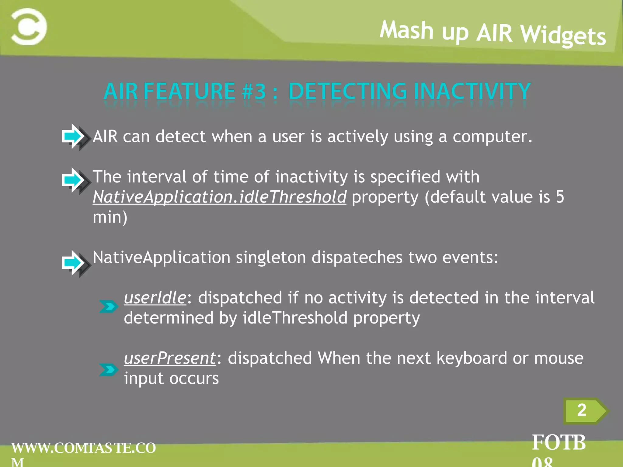 Mash up AIR Widgets FOTB 08 WWW.COMTASTE.COM 2 AIR can detect when a user is actively using a computer. The interval of time of inactivity is specified with  NativeApplication.idleThreshold  property (default value is 5 min) NativeApplication singleton dispateches two events:  userIdle : dispatched if no activity is detected in the interval determined by idleThreshold property  userPresent : dispatched When the next keyboard or mouse input occurs 