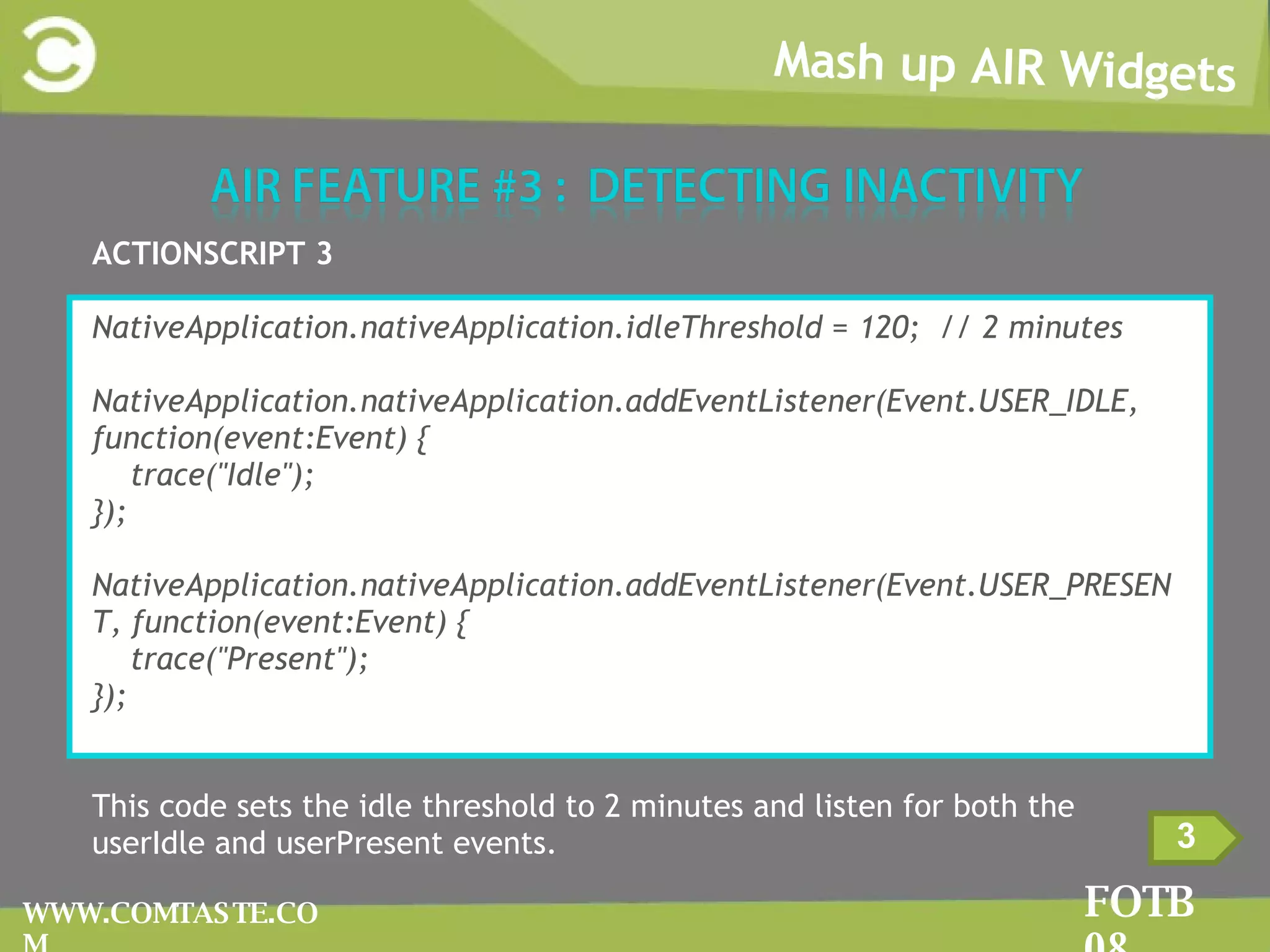 Mash up AIR Widgets FOTB 08 WWW.COMTASTE.COM 3 ACTIONSCRIPT 3 NativeApplication.nativeApplication.idleThreshold = 120;  // 2 minutes NativeApplication.nativeApplication.addEventListener(Event.USER_IDLE, function(event:Event) { trace(&quot;Idle&quot;); }); NativeApplication.nativeApplication.addEventListener(Event.USER_PRESENT, function(event:Event) { trace(&quot;Present&quot;); }); This code sets the idle threshold to 2 minutes and listen for both the userIdle and userPresent events. 