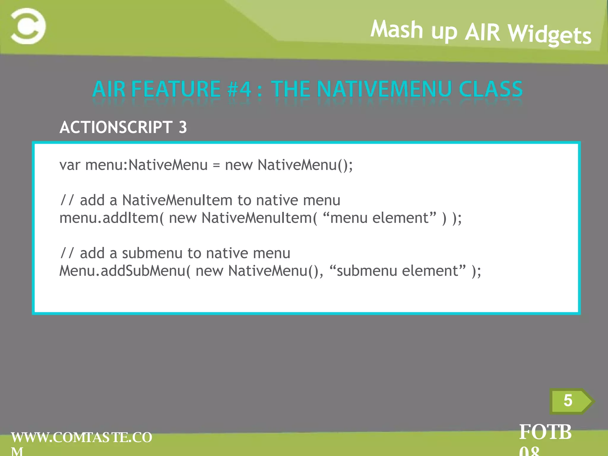 Mash up AIR Widgets FOTB 08 WWW.COMTASTE.COM 5 ACTIONSCRIPT 3 var menu:NativeMenu = new NativeMenu(); // add a NativeMenuItem to native menu menu.addItem( new NativeMenuItem( “menu element” ) ); // add a submenu to native menu Menu.addSubMenu( new NativeMenu(), “submenu element” ); 