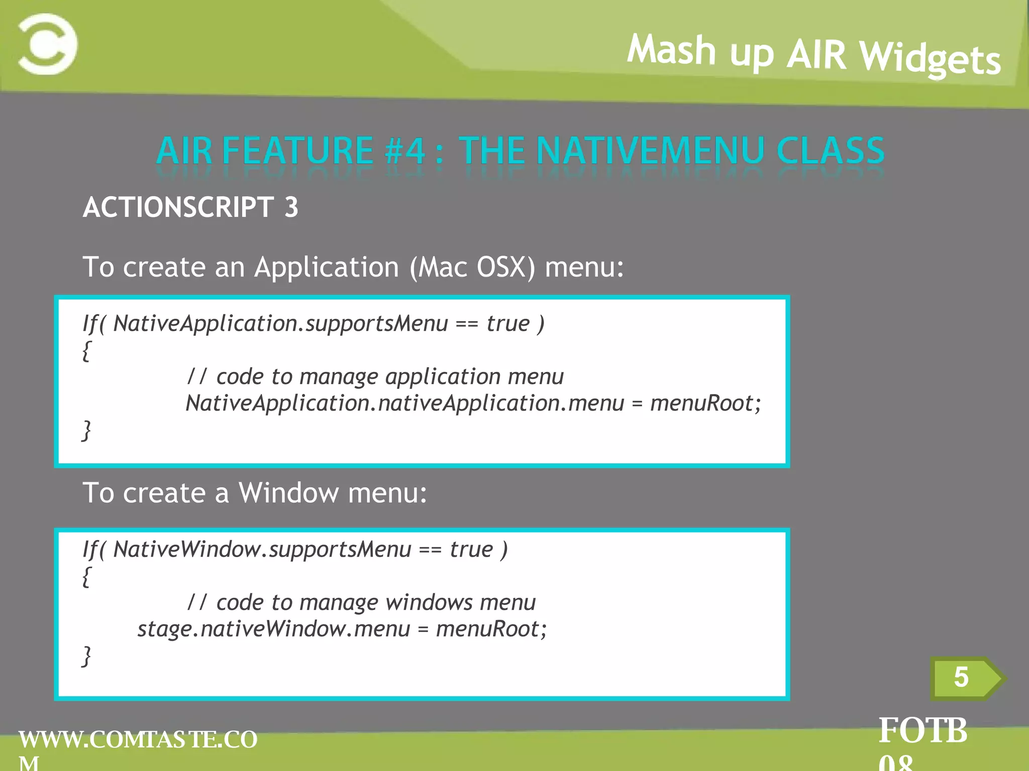 Mash up AIR Widgets FOTB 08 WWW.COMTASTE.COM 5 ACTIONSCRIPT 3 To create an Application (Mac OSX) menu: If( NativeApplication.supportsMenu == true ) { // code to manage application menu NativeApplication.nativeApplication.menu = menuRoot; } To create a Window menu: If( NativeWindow.supportsMenu == true ) { // code to manage windows menu stage.nativeWindow.menu = menuRoot; } 