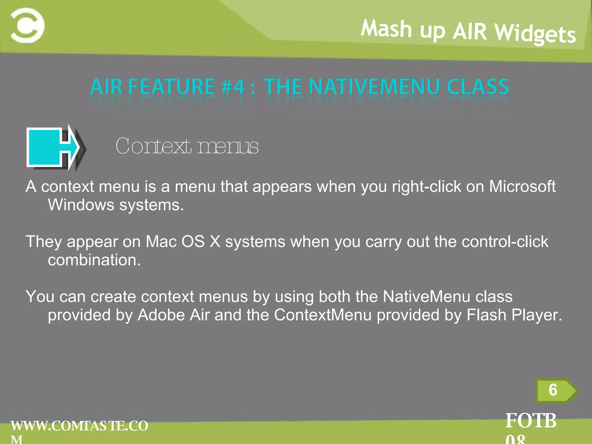Mash up AIR Widgets FOTB 08 WWW.COMTASTE.COM Context menus A context menu is a menu that appears when you right-click on Microsoft Windows systems.  They appear on Mac OS X systems when you carry out the control-click combination.  You can create context menus by using both the NativeMenu class provided by Adobe Air and the ContextMenu provided by Flash Player. 6 