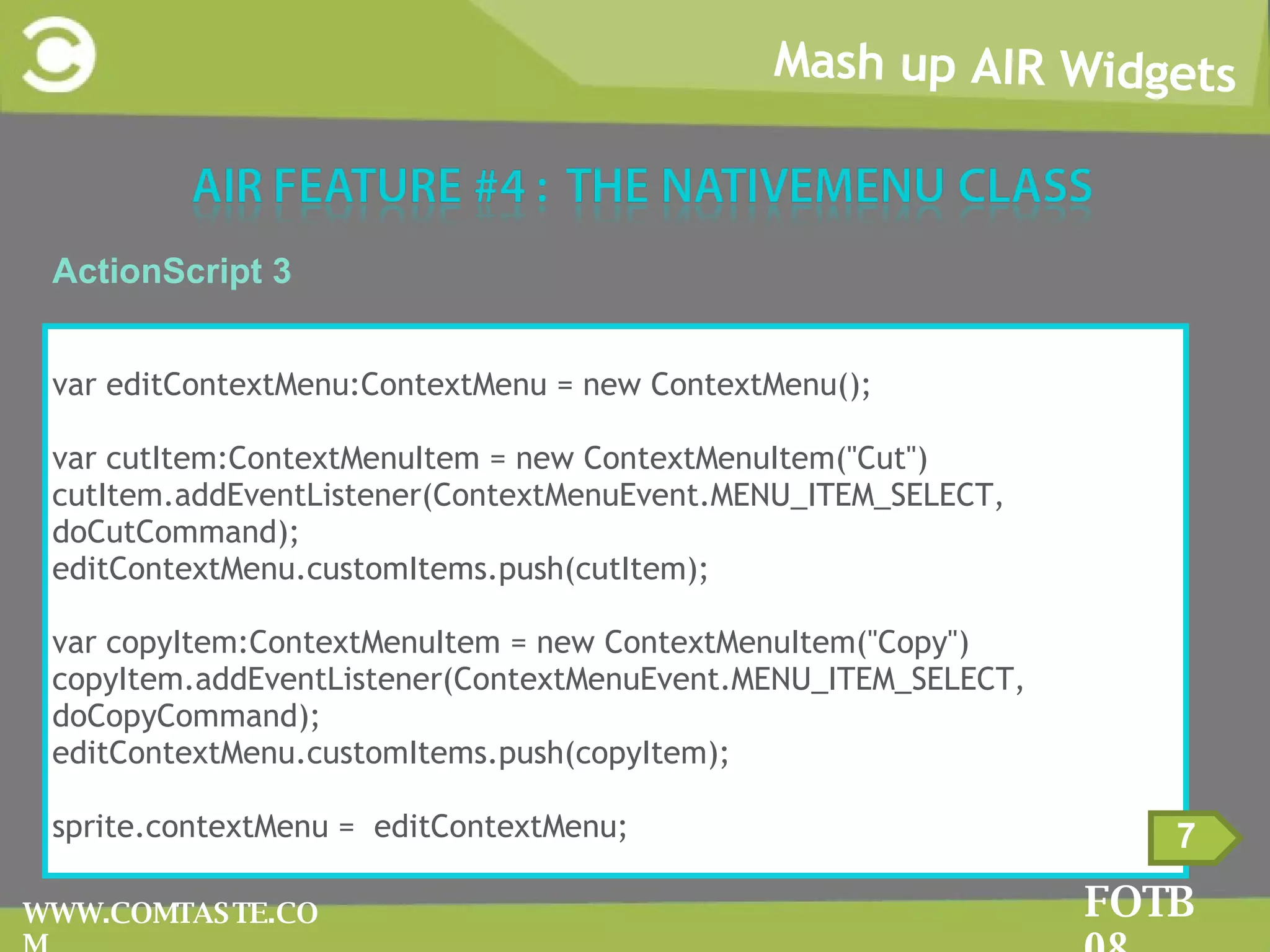 Mash up AIR Widgets FOTB 08 WWW.COMTASTE.COM 7 ActionScript 3 var editContextMenu:ContextMenu = new ContextMenu(); var cutItem:ContextMenuItem = new ContextMenuItem(&quot;Cut&quot;) cutItem.addEventListener(ContextMenuEvent.MENU_ITEM_SELECT, doCutCommand); editContextMenu.customItems.push(cutItem); var copyItem:ContextMenuItem = new ContextMenuItem(&quot;Copy&quot;) copyItem.addEventListener(ContextMenuEvent.MENU_ITEM_SELECT, doCopyCommand);  editContextMenu.customItems.push(copyItem); sprite.contextMenu =  editContextMenu; 