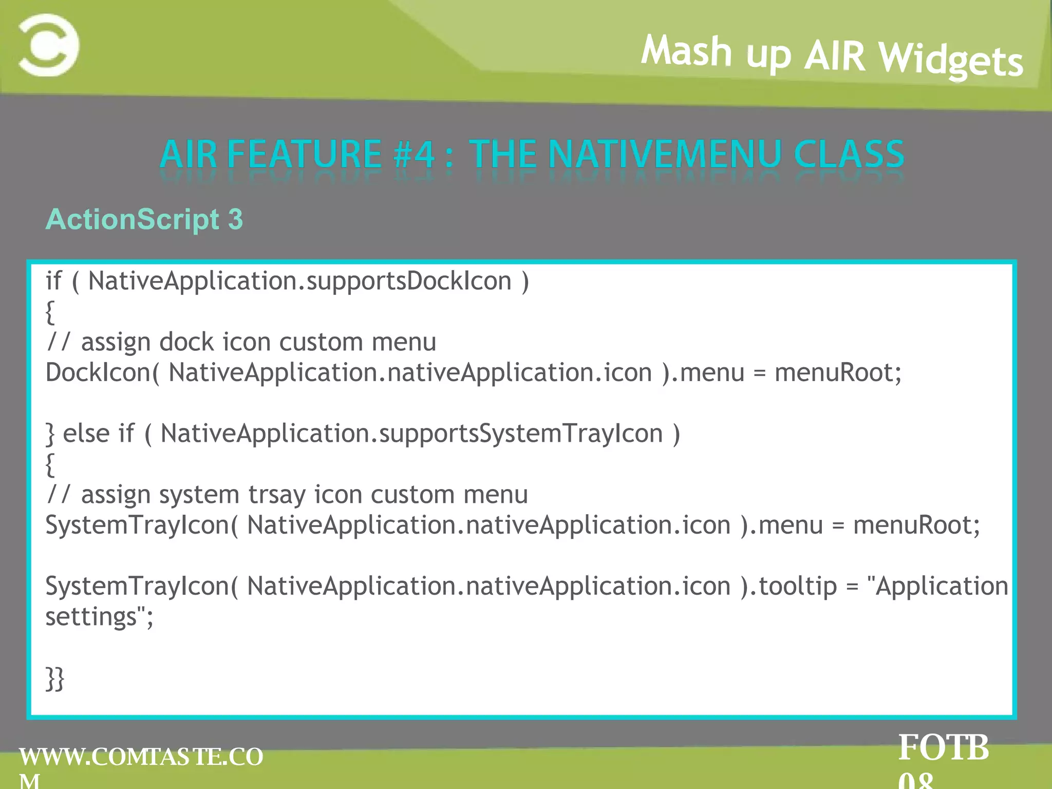 Mash up AIR Widgets FOTB 08 WWW.COMTASTE.COM ActionScript 3 if ( NativeApplication.supportsDockIcon ) { // assign dock icon custom menu DockIcon( NativeApplication.nativeApplication.icon ).menu = menuRoot; } else if ( NativeApplication.supportsSystemTrayIcon ) { // assign system trsay icon custom menu SystemTrayIcon( NativeApplication.nativeApplication.icon ).menu = menuRoot; SystemTrayIcon( NativeApplication.nativeApplication.icon ).tooltip = &quot;Application settings&quot;; }} 