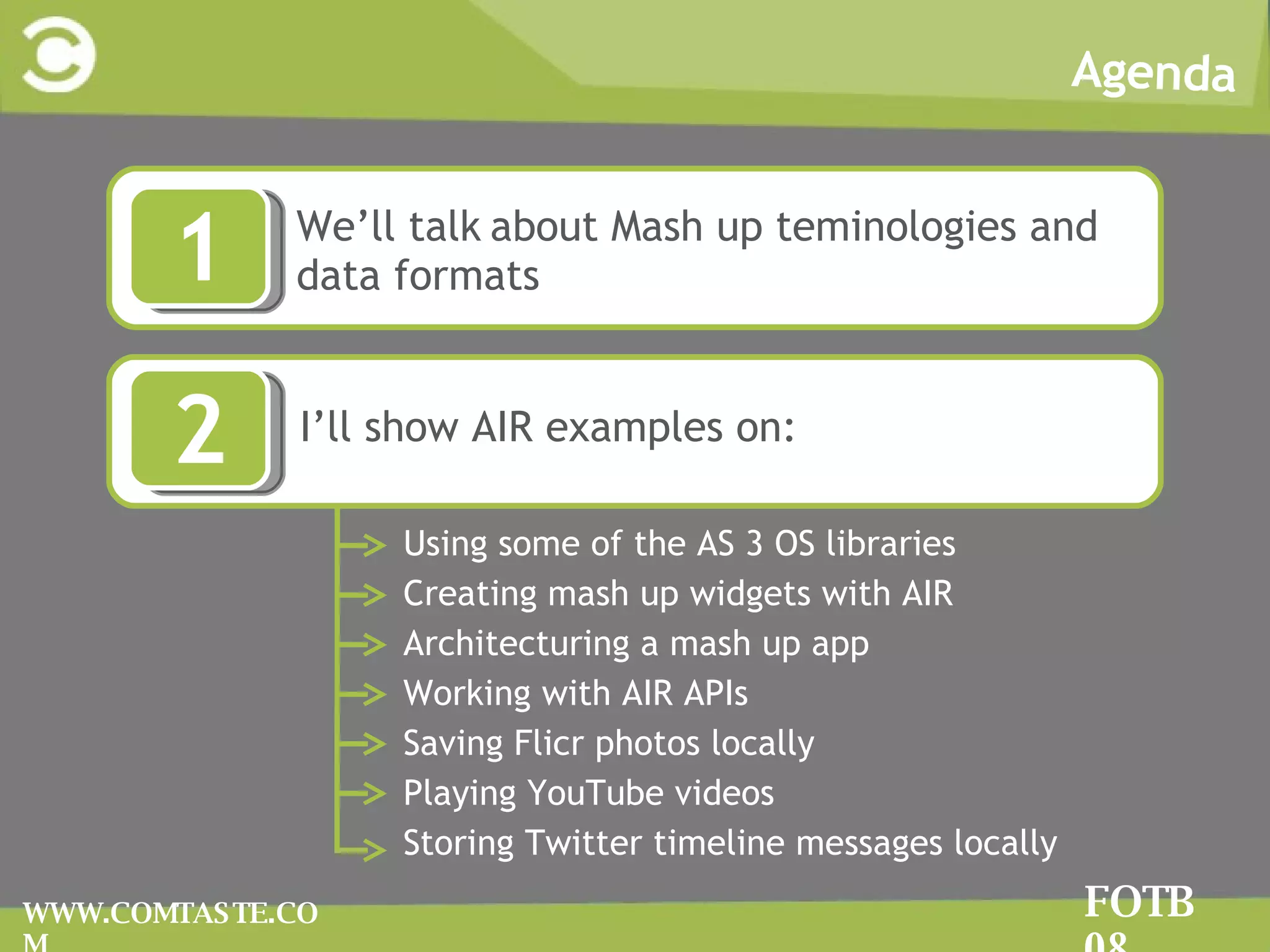 Agenda FOTB 08 WWW.COMTASTE.COM WWe’ll talk   about Mash up teminologies and data formats 1 2 II’ll show AIR examples on: Using some of the AS 3 OS libraries  Creating mash up widgets with AIR Architecturing a mash up app Working with AIR APIs  Saving Flicr photos locally Playing YouTube videos Storing Twitter timeline messages locally 