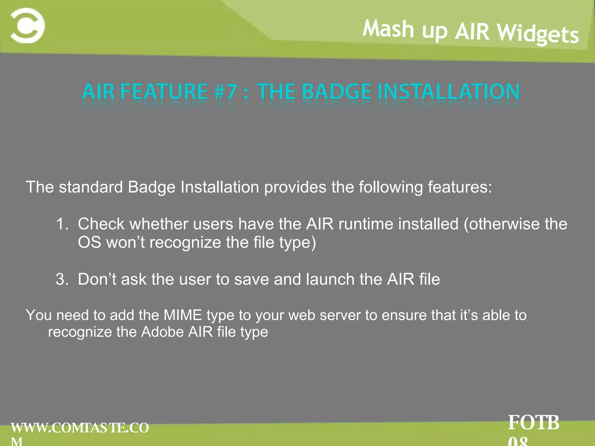 Mash up AIR Widgets FOTB 08 WWW.COMTASTE.COM The standard Badge Installation provides the following features: Check whether users have the AIR runtime installed (otherwise the OS won’t recognize the file type) Don’t ask the user to save and launch the AIR file You need to add the MIME type to your web server to ensure that it’s able to recognize the Adobe AIR file type 