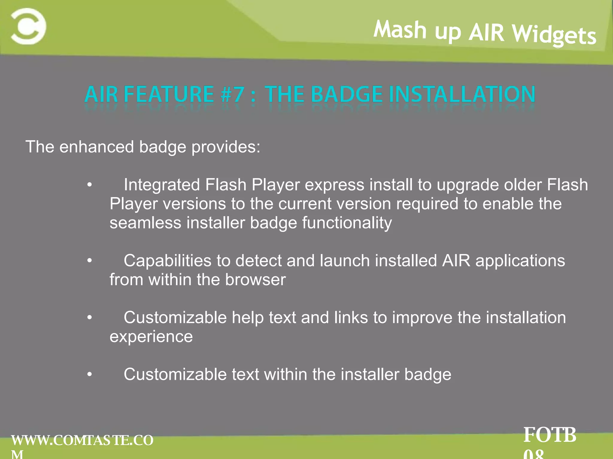 Mash up AIR Widgets FOTB 08 WWW.COMTASTE.COM The enhanced badge provides: Integrated Flash Player express install to upgrade older Flash Player versions to the current version required to enable the seamless installer badge functionality Capabilities to detect and launch installed AIR applications from within the browser Customizable help text and links to improve the installation experience Customizable text within the installer badge 