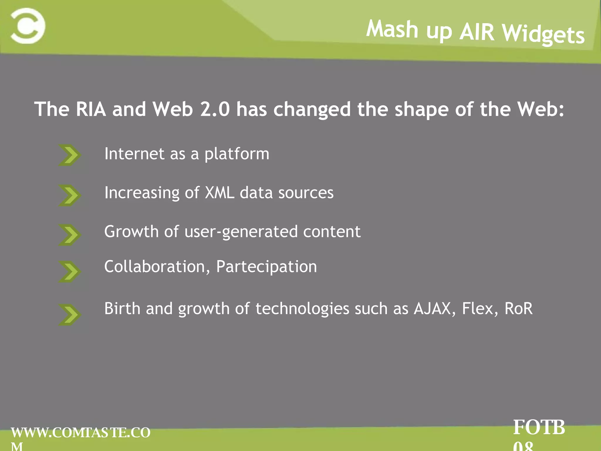 The RIA and Web 2.0 Movement Mash up AIR Widgets FOTB 08 WWW.COMTASTE.COM The RIA and Web 2.0 has changed the shape of the Web: Internet as a platform Increasing of XML data sources Growth of user-generated content Collaboration, Partecipation Birth and growth of technologies such as AJAX, Flex, RoR   