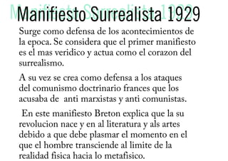 Manifiesto Surrealista 1929
 Manifiesto Surrealista 1929
 Surge como defensa de los acontecimientos de
 la epoca. Se considera que el primer manifiesto
 es el mas veridico y actua como el corazon del
 surrealismo.
 A su vez se crea como defensa a los ataques
 del comunismo doctrinario frances que los
 acusaba de anti marxistas y anti comunistas.
  En este manifiesto Breton explica que la su
 revolucion nace y en al literatura y als artes
 debido a que debe plasmar el momento en el
 que el hombre transciende al limite de la
 realidad fisica hacia lo metafisico.
 