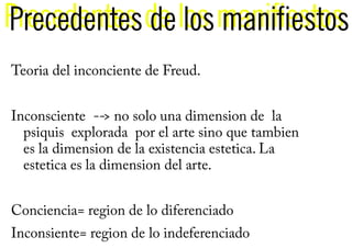 Precedentes de los manifiestos
Precedentes de los manifiestos
Teoria del inconciente de Freud.


Inconsciente --> no solo una dimension de la
  psiquis explorada por el arte sino que tambien
  es la dimension de la existencia estetica. La
  estetica es la dimension del arte.


Conciencia= region de lo diferenciado
Inconsiente= region de lo indeferenciado
 