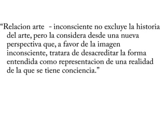 “Relacion arte - inconsciente no excluye la historia
  del arte, pero la considera desde una nueva
  perspectiva que, a favor de la imagen
  inconsciente, tratara de desacreditar la forma
  entendida como representacion de una realidad
  de la que se tiene conciencia.”
 