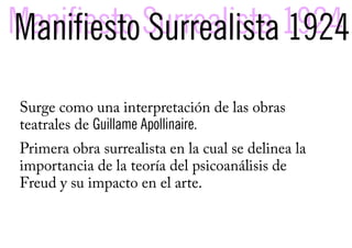 Manifiesto Surrealista 1924
Manifiesto Surrealista 1924
Surge como una interpretación de las obras
teatrales de Guillame Apollinaire.
Primera obra surrealista en la cual se delinea la
importancia de la teoría del psicoanálisis de
Freud y su impacto en el arte.
 