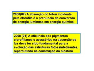 2008 (01) A eficiência dos pigmentos clorofilianos e acessórios na absorção de luz deve ter sido fundamental para a evolução das estruturas fotossintetizantes, repercutindo na construção da biosfera 2008(02) A absorção do fóton incidente pela clorofila é o prenúncio da conversão de energia luminosa em energia química. 