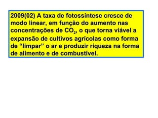 2009(02) A taxa de fotossíntese cresce de modo linear, em função do aumento nas concentrações de CO 2 , o que torna viável a expansão de cultivos agrícolas como forma de “limpar” o ar e produzir riqueza na forma de alimento e de combustível. 