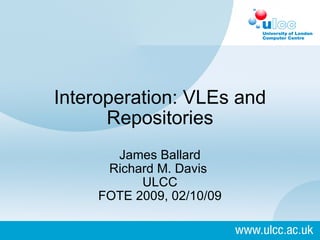Interoperation: VLEs and Repositories   James Ballard Richard M. Davis  ULCC FOTE 2009, 02/10/09 
