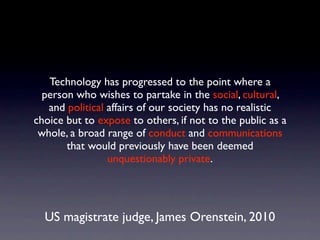 Technology has progressed to the point where a
  person who wishes to partake in the social, cultural,
   and political affairs of our society has no realistic
choice but to expose to others, if not to the public as a
 whole, a broad range of conduct and communications
       that would previously have been deemed
                 unquestionably private.




  US magistrate judge, James Orenstein, 2010
 