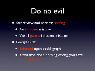 Do no evil
• Street view and wireless snifﬁng
  • An innocent mistake
  • We all patent innocent mistakes
• Google Buzz
  • Enforced open social graph
  • If you have done nothing wrong, you have
    nothing to fear
 