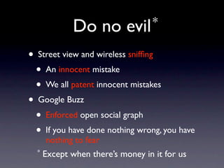 Do no         evil *

• Street view and wireless snifﬁng
  • An innocent mistake
  • We all patent innocent mistakes
• Google Buzz
  • Enforced open social graph
  • If you have done nothing wrong, you have
      nothing to fear
  *   Except when there’s money in it for us
 