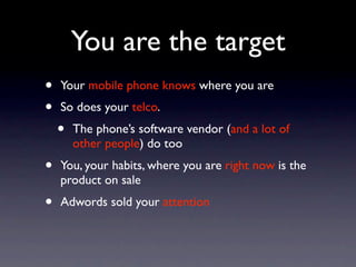 You are the target
•   Your mobile phone knows where you are
•   So does your telco.
    •   The phone’s software vendor (and a lot of
        other people) do too
•   You, your habits, where you are right now is the
    product on sale
•   Adwords sold your attention
 