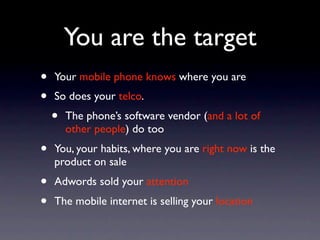 You are the target
•   Your mobile phone knows where you are
•   So does your telco.
    •   The phone’s software vendor (and a lot of
        other people) do too
•   You, your habits, where you are right now is the
    product on sale
•   Adwords sold your attention
•   The mobile internet is selling your location
 