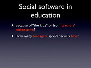 Social software in
        education
• Because of “the kidz” or from teachers’
  enthusiasms?
• How many teenagers spontaneously blog?
 