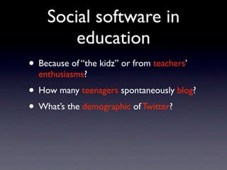 Social software in
        education
• Because of “the kidz” or from teachers’
  enthusiasms?
• How many teenagers spontaneously blog?
• What’s the demographic of Twitter?
 