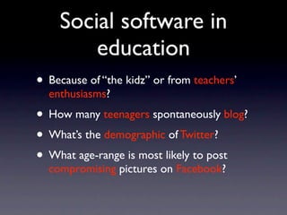 Social software in
        education
• Because of “the kidz” or from teachers’
  enthusiasms?
• How many teenagers spontaneously blog?
• What’s the demographic of Twitter?
• What age-range is most likely to post
  compromising pictures on Facebook?
 