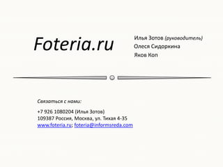 Foteria.ru
                                          Илья Зотов (руководитель)
                                          Олеся Сидоркина
                                          Яков Коп




Связаться с нами:
+7 926 1080204 (Илья Зотов)
109387 Россия, Москва, ул. Тихая 4-35
www.foteria.ru; foteria@informsreda.com
 