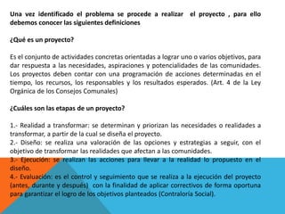 Una vez identificado el problema se procede a realizar el proyecto , para ello
debemos conocer las siguientes definiciones
¿Qué es un proyecto?
Es el conjunto de actividades concretas orientadas a lograr uno o varios objetivos, para
dar respuesta a las necesidades, aspiraciones y potencialidades de las comunidades.
Los proyectos deben contar con una programación de acciones determinadas en el
tiempo, los recursos, los responsables y los resultados esperados. (Art. 4 de la Ley
Orgánica de los Consejos Comunales)
¿Cuáles son las etapas de un proyecto?
1.- Realidad a transformar: se determinan y priorizan las necesidades o realidades a
transformar, a partir de la cual se diseña el proyecto.
2.- Diseño: se realiza una valoración de las opciones y estrategias a seguir, con el
objetivo de transformar las realidades que afectan a las comunidades.
3.- Ejecución: se realizan las acciones para llevar a la realidad lo propuesto en el
diseño.
4.- Evaluación: es el control y seguimiento que se realiza a la ejecución del proyecto
(antes, durante y después) con la finalidad de aplicar correctivos de forma oportuna
para garantizar el logro de los objetivos planteados (Contraloría Social).
 