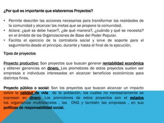 ¿Por qué es importante que elaboremos Proyectos?
• Permite describir las acciones necesarias para transformar las realidades de
la comunidad y alcanzar las metas que se propone la comunidad.
• Aclara: ¿qué se debe hacer?, ¿de qué manera?, ¿cuándo y qué se necesita?
en el ámbito de las Organizaciones de Base del Poder Popular.
• Facilita el ejercicio de la contraloría social y sirve de soporte para el
seguimiento desde el principio, durante y hasta el final de la ejecución.
Tipos de proyectos
Proyecto productivo: Son proyectos que buscan generar rentabilidad económica
y obtener ganancias en dinero. Los promotores de estos proyectos suelen ser
empresas e individuos interesados en alcanzar beneficios económicos para
distintos fines.
Proyecto público o social: Son los proyectos que buscan alcanzar un impacto
sobre la calidad de vida de la población, los cuales no necesariamente se
expresan en dinero. Los promotores de estos proyectos son el estados
los organismos multilaterales , las ONG y también las empresas , en sus
políticas de responsabilidad social.
 