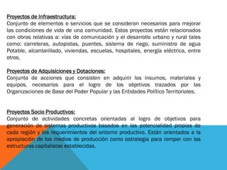 Proyectos de Infraestructura:
Conjunto de elementos o servicios que se consideran necesarios para mejorar
las condiciones de vida de una comunidad. Estos proyectos están relacionados
con obras relativas a: vías de comunicación y el desarrollo urbano y rural tales
como: carreteras, autopistas, puentes, sistema de riego, suministro de agua
Potable, alcantarillado, viviendas, escuelas, hospitales, energía eléctrica, entre
otros.
Proyectos de Adquisiciones y Dotaciones:
Conjunto de acciones que consisten en adquirir los insumos, materiales y
equipos, necesarios para el logro de los objetivos trazados por las
Organizaciones de Base del Poder Popular y las Entidades Político Territoriales.
Proyectos Socio Productivos:
Conjunto de actividades concretas orientadas al logro de objetivos para
generación de sistemas productivos basados en las potencialidad propias de
cada región y los requerimientos del entorno productivo. Están orientados a la
apropiación de los medios de producción como estrategia para romper con las
estructuras capitalistas establecidas.
 