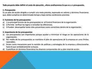 Todo proyecto debe definir el costo de ejecución , ahora analizaremos lo que es u n presupuesto.
1. Presupuesto
Es un plan de acción dirigido a cumplir una meta prevista, expresada en valores y términos financieros
que, debe cumplirse en determinado tiempo y bajo ciertas condiciones previstas
2. Funciones de los presupuestos
a) 1.La principal función de los presupuestos es el Control financiero de la organización.
b) 2.Permite verificar los logros o remediar las diferencias.
c) 3.Pueden desempeñar tanto roles preventivos como correctivos dentro de la organización.
3. Importancia de los presupuestos
a) Los presupuestos son importantes porque ayudan a minimizar el riesgo en las operaciones de la
organización.
b) Por medio de los presupuestos se mantiene el plan de operaciones de la empresa en unos límites
razonables.
c) Sirven como mecanismo para la revisión de políticas y estrategias de la empresa y direccionarlas
hacia lo que verdaderamente se busca.
d) Cuantifican en términos financieros los diversos componentes de su plan total de acción.
 