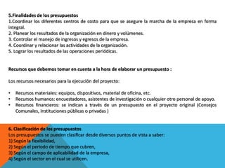 5.Finalidades de los presupuestos
1.Coordinar los diferentes centros de costo para que se asegure la marcha de la empresa en forma
integral.
2. Planear los resultados de la organización en dinero y volúmenes.
3. Controlar el manejo de ingresos y egresos de la empresa.
4. Coordinar y relacionar las actividades de la organización.
5. Lograr los resultados de las operaciones periódicas.
Recursos que debemos tomar en cuenta a la hora de elaborar un presupuesto :
Los recursos necesarios para la ejecución del proyecto:
• Recursos materiales: equipos, dispositivos, material de oficina, etc.
• Recursos humanos: encuestadores, asistentes de investigación o cualquier otro personal de apoyo.
• Recursos financieros: se indican a través de un presupuesto en el proyecto original (Consejos
Comunales, Instituciones públicas o privadas )
6. Clasificación de los presupuestos
Los presupuestos se pueden clasificar desde diversos puntos de vista a saber:
1) Según la flexibilidad,
2) Según el periodo de tiempo que cubren,
3) Según el campo de aplicabilidad de la empresa,
4) Según el sector en el cual se utilicen.
 