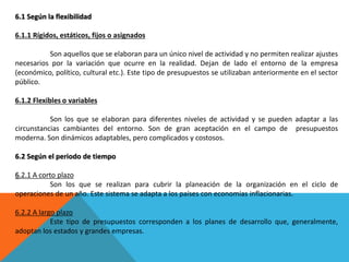 6.1 Según la flexibilidad
6.1.1 Rígidos, estáticos, fijos o asignados
Son aquellos que se elaboran para un único nivel de actividad y no permiten realizar ajustes
necesarios por la variación que ocurre en la realidad. Dejan de lado el entorno de la empresa
(económico, político, cultural etc.). Este tipo de presupuestos se utilizaban anteriormente en el sector
público.
6.1.2 Flexibles o variables
Son los que se elaboran para diferentes niveles de actividad y se pueden adaptar a las
circunstancias cambiantes del entorno. Son de gran aceptación en el campo de presupuestos
moderna. Son dinámicos adaptables, pero complicados y costosos.
6.2 Según el periodo de tiempo
6.2.1 A corto plazo
Son los que se realizan para cubrir la planeación de la organización en el ciclo de
operaciones de un año. Este sistema se adapta a los países con economías inflacionarias.
6.2.2 A largo plazo
Este tipo de presupuestos corresponden a los planes de desarrollo que, generalmente,
adoptan los estados y grandes empresas.
 