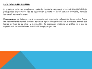 8. CALENDARIO PRESUPUESTAL
Es la agenda en la cual se definen a través del tiempo la ejecución y el control (EVALUACIÓN) del
presupuesto. Depende del tipo de organización y puede ser diario, semanal, quincenal, mensual,
trimestral, semestral o anual.
El cronograma, por lo tanto, es una herramienta muy importante en la gestión de proyectos. Puede
ser un documento impreso o de una aplicación digital; incluye una lista de actividades o tareas con
fechas previstas de su inicio y terminación. Se expresaran mediante un gráfico en el que se
especificaran las actividades en función del tiempo de ejecución.
 