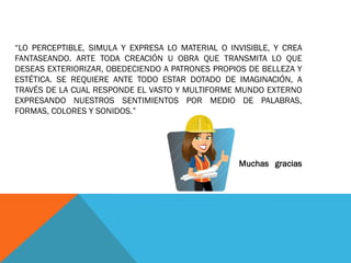 “LO PERCEPTIBLE, SIMULA Y EXPRESA LO MATERIAL O INVISIBLE, Y CREA
FANTASEANDO. ARTE TODA CREACIÓN U OBRA QUE TRANSMITA LO QUE
DESEAS EXTERIORIZAR, OBEDECIENDO A PATRONES PROPIOS DE BELLEZA Y
ESTÉTICA. SE REQUIERE ANTE TODO ESTAR DOTADO DE IMAGINACIÓN, A
TRAVÉS DE LA CUAL RESPONDE EL VASTO Y MULTIFORME MUNDO EXTERNO
EXPRESANDO NUESTROS SENTIMIENTOS POR MEDIO DE PALABRAS,
FORMAS, COLORES Y SONIDOS.”
Muchas gracias
 