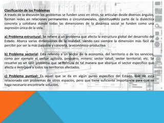 Clasificación de los Problemas
A través de la discusión los problemas se funden unos en otros, se articulan desde diversos ángulos,
forman redes en relaciones permanentes o circunstanciales, constituyendo parte de la dialéctica
concreta y cotidiana donde todas las dimensiones de la dinámica social se funden como una
expresión única de la vida.
a) Problema estructural: Se refiere a un problema que afecta la estructura global del desarrollo del
Estado. Abarca varias dimensiones de la realidad, siendo casi siempre la dimensión más fácil de
percibir por ser la más palpable y concreta, la económico-productiva.
b) Problema sectorial: Está referido a un sector de la economía, del territorio o de los servicios,
como por ejemplo el sector agrícola, pesquero, minero; sector salud; sector territorial; etc. Se
resuelve en un solo problema que se formula de tal manera que abarque el sector específico que
afecta e incorpore a todos los territorios afectados.
c) Problema puntual: Es aquel que se da en algún punto específico del Estado, que no está
relacionado con problemas de otros espacios, pero que tiene suficiente importancia para que se
haga necesario encontrarle solución.
 