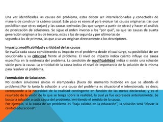 Una vez identificadas las causas del problema, estas deben ser interrelacionadas y conectadas de
manera de construir la cadena causal. Este paso es esencial para evaluar las causas originarias (las que
posibilitan que otras surjan) y las causas derivadas (las que surgen a partir de otras) y hacer el análisis
de priorización de soluciones. Se sigue el orden inverso a los “por qué”, ya que las causas de cuarta
generación originan a las de tercera, estas a las de segunda y por último las de
segunda a las de primera, las que a su vez originan directamente a los descriptores.
Impacto, modificabilidad y criticidad de las causas
Se evalúa cada causa considerando su impacto en el problema desde el cual surge, su posibilidad de ser
solucionada y su criticidad frente al problema. El nivel de impacto indica cuánto influye esa causa
específica en la existencia del problema. La condición de modificabilidad indica si existe una solución
viable para la causa. La criticidad de la causa indica el nivel de importancia de la solución de la misma
para resolver el problema.
Formulación de Soluciones
No existen soluciones únicas ni atemporales (fuera del momento histórico en que se aborda el
problema).Por lo tanto la solución a una causa del problema es situacional e intencionada, es decir,
corresponde a la necesidad de la realidad contingente en función de las metas declaradas; y es el
resultado de la visión de lo que se tenga sobre la realidad, la cual ya fue expresada anteriormente. Se
busca la solución a cada causa del problema, invirtiendo el sentido de la causa.
Por ejemplo, si la causa de un problema es “baja calidad en la educación”, la solución será “elevar la
calidad educacional”.
 