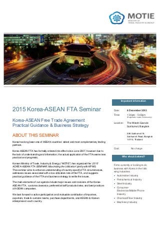 2015 Korea-ASEAN FTA Seminar
ABOUT THIS SEMINAR
Korea has long been one of ASEAN countries’ oldest and most complementary trading
partners.
Korea-ASEAN FTA has formally entered into effect since June 2007, however due to
the lack of understanding and information, the actual application of the FTA seems less
practical and pragmatic.
Korean Ministry of Trade, Industry & Energy (“MOTIE”) has organized the ‘2015
KOREA-ASEAN FTA SEMINAR: Maximizing the Utilization’ jointly with KPMG.
This seminar aims to enhance understanding of country-specific FTA circumstances,
addresses issues associated with a low utilization rate of the FTA, and suggests
practical guidance of the FTA and business strategy to settle the issues.
The main elements of our agenda include major issues and revisions of the Korea-
ASEAN FTA , customs clearance, preferential tariff products/rates, and best practices
of ASEAN companies.
We look forward to active participation and invaluable contribution of importers,
exporters, trade & customs teams, purchase departments, and ASEAN & Korean
enterprises in each country.
Who should attend?
Firms currently or looking to do
business with Korea in the follo
wing industries:
• Automotive Industry
• Petrochemical Industry
• Steel Industry
• Consumer-
Electronics/Mobile Phone
Industry
• Chemical/Fiber Industry
• Machinery Industry
Korea-ASEAN Free Trade Agreement
Practical Guidance & Business Strategy
Important information
Date: 8 December 2015
Location:
Cost: No charge
Time: 1:30pm - 5:00pm
(Registration opens 30mins early)
The Westin Grande
Sukhumvit, Bangkok
295 Sukhumvit 19,
Sukhumvit Road, Bangkok
10110, Thailand
 