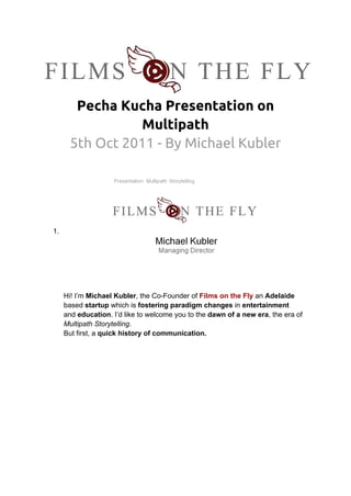 Pecha Kucha Presentation on
                Multipath
      5th Oct 2011 - By Michael Kubler




1.




     Hi! I’m Michael Kubler, the Co-Founder of Films on the Fly an Adelaide
     based startup which is fostering paradigm changes in entertainment
     and education. I’d like to welcome you to the dawn of a new era, the era of
     Multipath Storytelling.
     But first, a quick history of communication.
 
