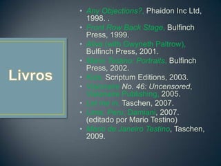 • Any Objections?, Phaidon Inc Ltd,
1998. .
• Front Row Back Stage, Bulfinch
Press, 1999.
• Alive (with Gwyneth Paltrow),
Bulfinch Press, 2001.
• Mario Testino: Portraits, Bulfinch
Press, 2002.
• Kids, Scriptum Editions, 2003.
• Visionaire No. 46: Uncensored,
Visionaire Publishing, 2005.
• Let me in, Taschen, 2007.
• Lima, Peru, Damiani, 2007.
(editado por Mario Testino)
• Mario de Janeiro Testino, Taschen,
2009.
 