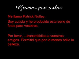 Gracias por verlas.
• Me llamo Patrick Notley.
• Soy autista y he producido esta serie de
  fotos para vosotros.

• Por favor, ...transmitidlas a vuestros
  amigos. Permitid que por lo menos brille la
  belleza.
 