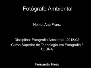 Fotógrafo Ambiental
Nome: Ana Franz
Disciplina: Fotografia Ambiental -2015/02
Curso Superior de Tecnologia em Fotografia /
ULBRA
Fernando Pires
 