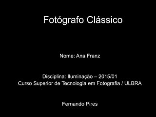 Fotógrafo Clássico
Nome: Ana Franz
Disciplina: Iluminação – 2015/01
Curso Superior de Tecnologia em Fotografia / ULBRA
Fernando Pires
 
