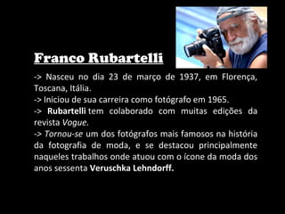 Franco Rubartelli
-> Nasceu no dia 23 de março de 1937, em Florença,
Toscana, Itália.
-> Iniciou de sua carreira como fotógrafo em 1965.
-> Rubartelli tem colaborado com muitas edições da
revista Vogue.
-> Tornou-se um dos fotógrafos mais famosos na história
da fotografia de moda, e se destacou principalmente
naqueles trabalhos onde atuou com o ícone da moda dos
anos sessenta Veruschka Lehndorff.
 