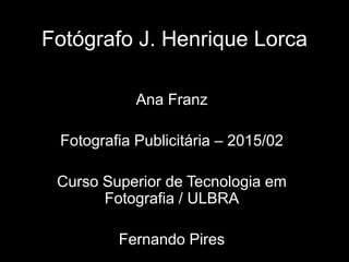 Fotógrafo J. Henrique Lorca
Ana Franz
Fotografia Publicitária – 2015/02
Curso Superior de Tecnologia em
Fotografia / ULBRA
Fernando Pires
 