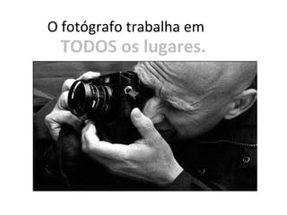 lugares.
O fotógrafo trabalha em
TODOS os lugares.