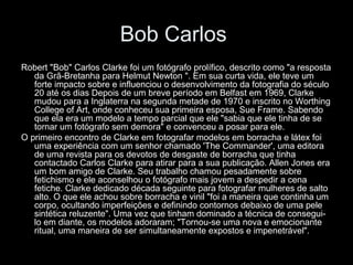 Bob Carlos
Robert "Bob" Carlos Clarke foi um fotógrafo prolífico, descrito como "a resposta
da Grã-Bretanha para Helmut Newton ". Em sua curta vida, ele teve um
forte impacto sobre e influenciou o desenvolvimento da fotografia do século
20 até os dias Depois de um breve período em Belfast em 1969, Clarke
mudou para a Inglaterra na segunda metade de 1970 e inscrito no Worthing
College of Art, onde conheceu sua primeira esposa, Sue Frame. Sabendo
que ela era um modelo a tempo parcial que ele "sabia que ele tinha de se
tornar um fotógrafo sem demora" e convenceu a posar para ele.
O primeiro encontro de Clarke em fotografar modelos em borracha e látex foi
uma experiência com um senhor chamado 'The Commander', uma editora
de uma revista para os devotos de desgaste de borracha que tinha
contactado Carlos Clarke para atirar para a sua publicação. Allen Jones era
um bom amigo de Clarke. Seu trabalho chamou pesadamente sobre
fetichismo e ele aconselhou o fotógrafo mais jovem a despedir a cena
fetiche. Clarke dedicado década seguinte para fotografar mulheres de salto
alto. O que ele achou sobre borracha e vinil "foi a maneira que continha um
corpo, ocultando imperfeições e definindo contornos debaixo de uma pele
sintética reluzente". Uma vez que tinham dominado a técnica de consegui-
lo em diante, os modelos adoraram; "Tornou-se uma nova e emocionante
ritual, uma maneira de ser simultaneamente expostos e impenetrável".
 