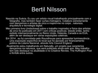Bertil Nilsson
Nascido na Suécia. Eu sou um artista visual trabalhando principalmente com a
fotografia, mas também fazer curtas-metragens. Colaboro estreitamente
com dançarinos e artistas de circo e inspiro-me no corpo , natureza,
arquitetura e tecnologia digital.
Meu primeiro livro Undisclosed sobre o trabalho inspirador e física dos artistas
de circo foi publicado em 2011 com críticas positivas. Desde então, tenho
exibido internacionalmente no Reino Unido, Holanda, Canadá e os EUA,
além de ser destaque em várias exposições coletivas.
Em 2014 , eu fui convidado pelo Roundhouse para apresentar luminescência ,
uma exposição específica do local que foi apoiado por financiamento
público da Loteria Nacional, através Arts Council England .
Atualmente estou trabalhando em Naturally, um projeto que caracteriza
dançarinos na natureza, que será publicado ainda este ano. Meu trabalho
tem sido destaque na atualidade e no Creative Review, The Huffington Post
e Kinfolk entre outros.
 