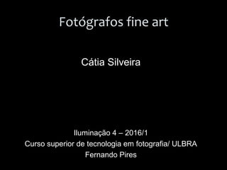 Fotógrafos fine art
Cátia Silveira
Iluminação 4 – 2016/1
Curso superior de tecnologia em fotografia/ ULBRA
Fernando Pires
 