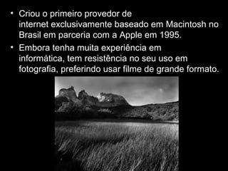 • Criou o primeiro provedor de
internet exclusivamente baseado em Macintosh no
Brasil em parceria com a Apple em 1995.
• Embora tenha muita experiência em
informática, tem resistência no seu uso em
fotografia, preferindo usar filme de grande formato.
 